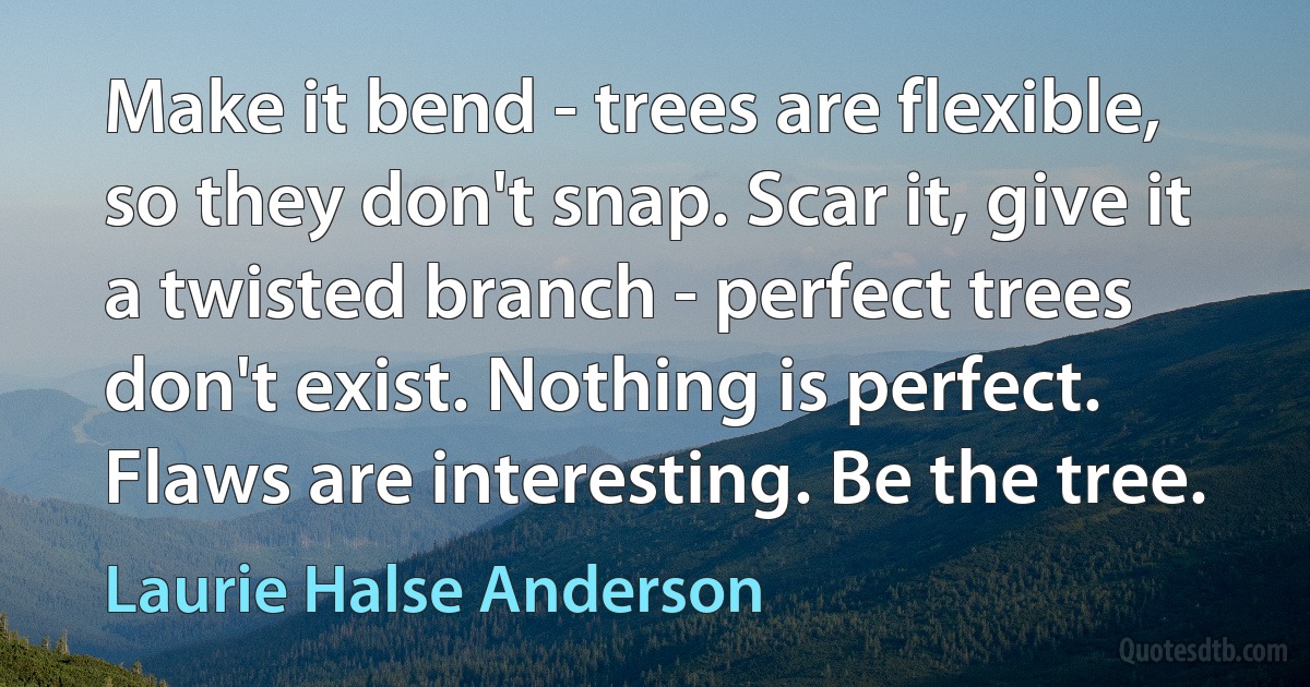 Make it bend - trees are flexible, so they don't snap. Scar it, give it a twisted branch - perfect trees don't exist. Nothing is perfect. Flaws are interesting. Be the tree. (Laurie Halse Anderson)