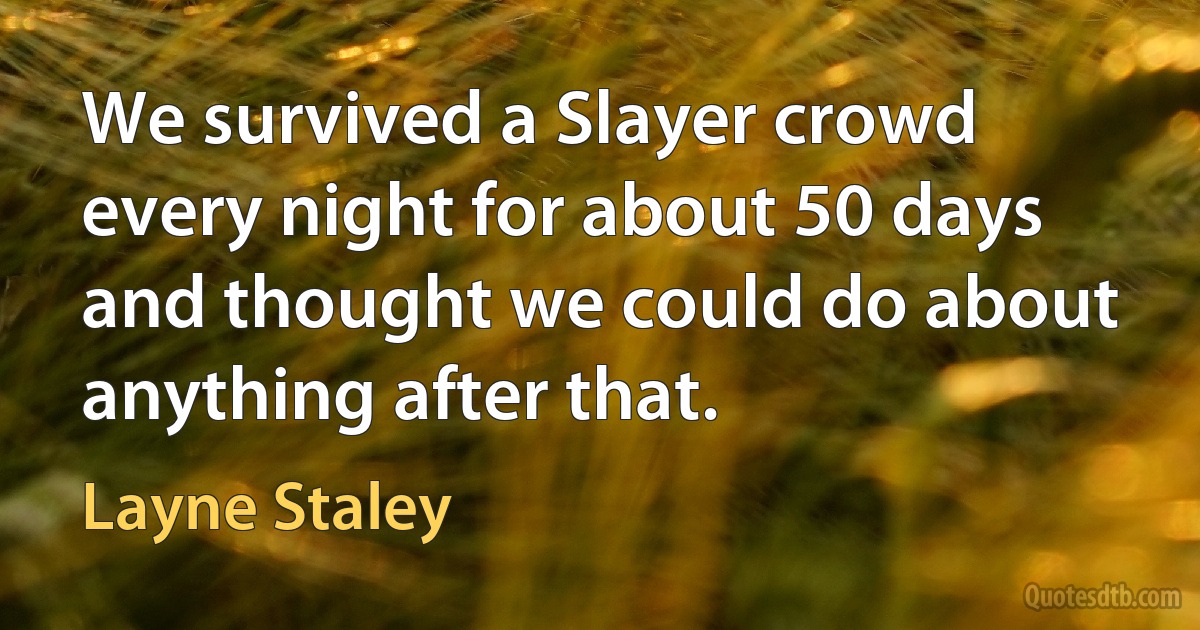 We survived a Slayer crowd every night for about 50 days and thought we could do about anything after that. (Layne Staley)