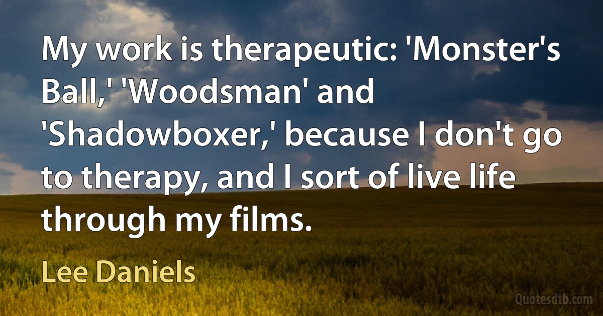 My work is therapeutic: 'Monster's Ball,' 'Woodsman' and 'Shadowboxer,' because I don't go to therapy, and I sort of live life through my films. (Lee Daniels)