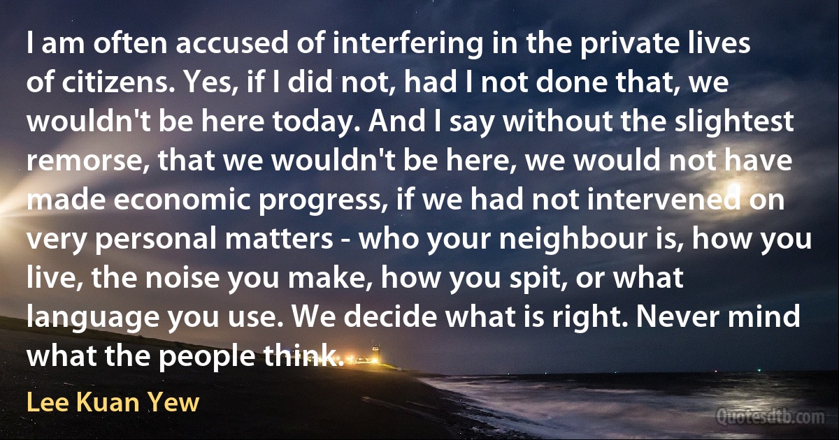 I am often accused of interfering in the private lives of citizens. Yes, if I did not, had I not done that, we wouldn't be here today. And I say without the slightest remorse, that we wouldn't be here, we would not have made economic progress, if we had not intervened on very personal matters - who your neighbour is, how you live, the noise you make, how you spit, or what language you use. We decide what is right. Never mind what the people think. (Lee Kuan Yew)