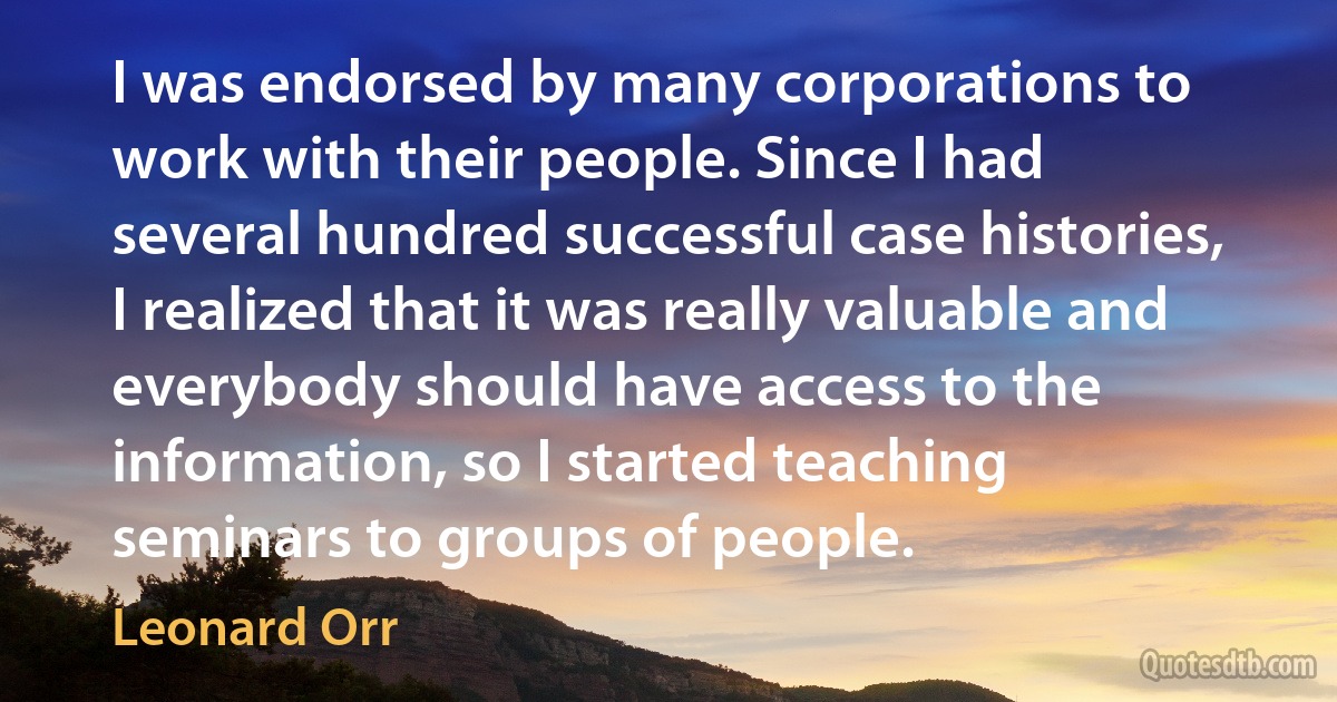 I was endorsed by many corporations to work with their people. Since I had several hundred successful case histories, I realized that it was really valuable and everybody should have access to the information, so I started teaching seminars to groups of people. (Leonard Orr)