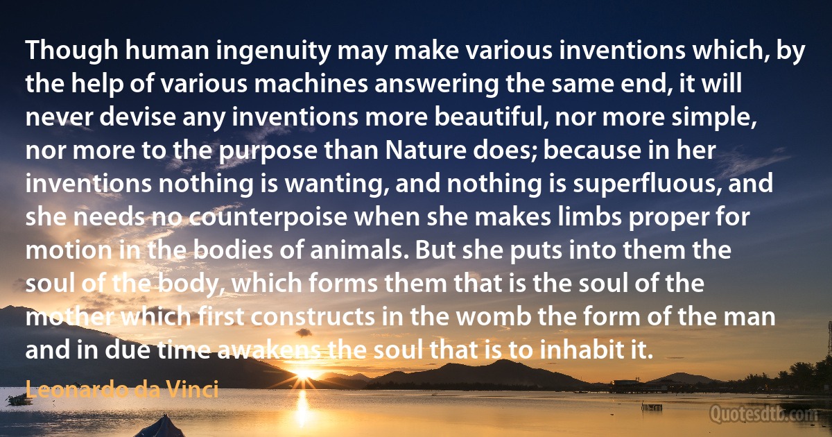 Though human ingenuity may make various inventions which, by the help of various machines answering the same end, it will never devise any inventions more beautiful, nor more simple, nor more to the purpose than Nature does; because in her inventions nothing is wanting, and nothing is superfluous, and she needs no counterpoise when she makes limbs proper for motion in the bodies of animals. But she puts into them the soul of the body, which forms them that is the soul of the mother which first constructs in the womb the form of the man and in due time awakens the soul that is to inhabit it. (Leonardo da Vinci)