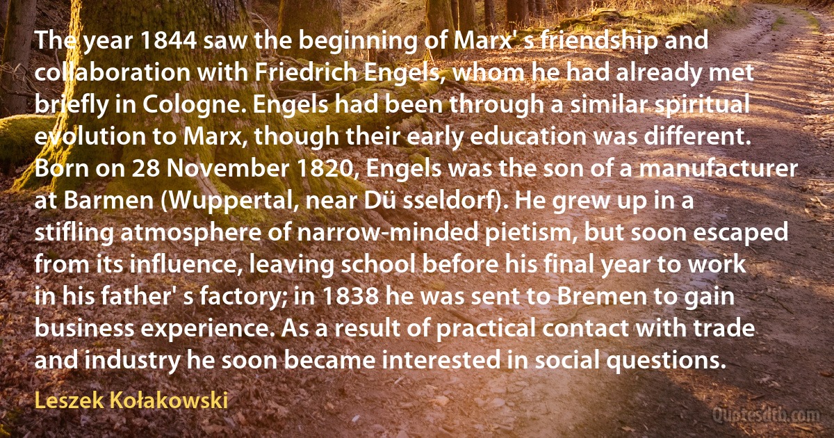 The year 1844 saw the beginning of Marx' s friendship and collaboration with Friedrich Engels, whom he had already met briefly in Cologne. Engels had been through a similar spiritual evolution to Marx, though their early education was different. Born on 28 November 1820, Engels was the son of a manufacturer at Barmen (Wuppertal, near Dü sseldorf). He grew up in a stifling atmosphere of narrow-minded pietism, but soon escaped from its influence, leaving school before his final year to work in his father' s factory; in 1838 he was sent to Bremen to gain business experience. As a result of practical contact with trade and industry he soon became interested in social questions. (Leszek Kołakowski)