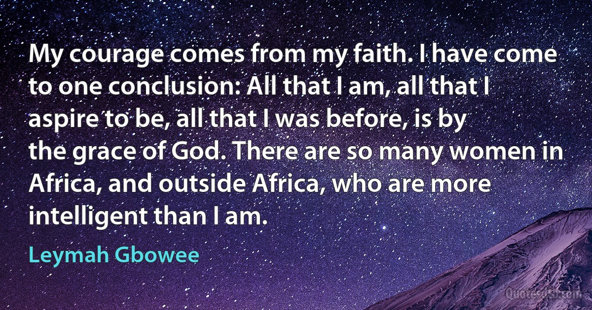 My courage comes from my faith. I have come to one conclusion: All that I am, all that I aspire to be, all that I was before, is by the grace of God. There are so many women in Africa, and outside Africa, who are more intelligent than I am. (Leymah Gbowee)