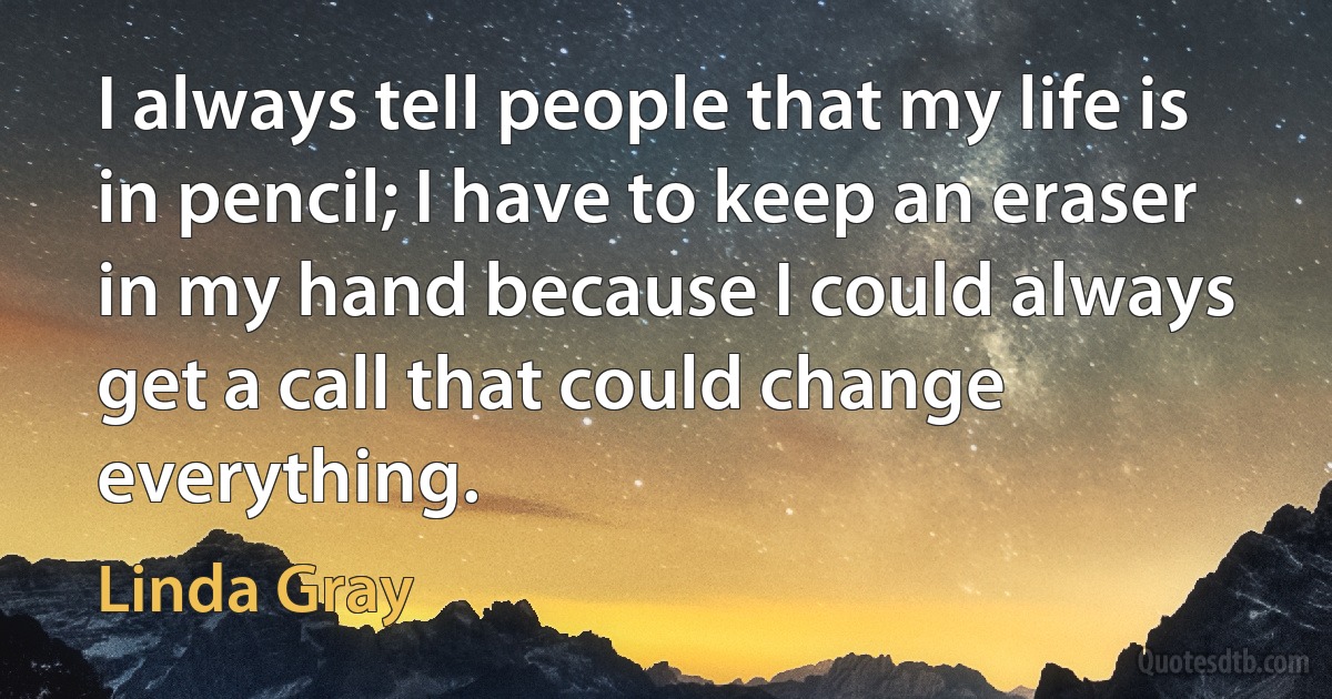 I always tell people that my life is in pencil; I have to keep an eraser in my hand because I could always get a call that could change everything. (Linda Gray)