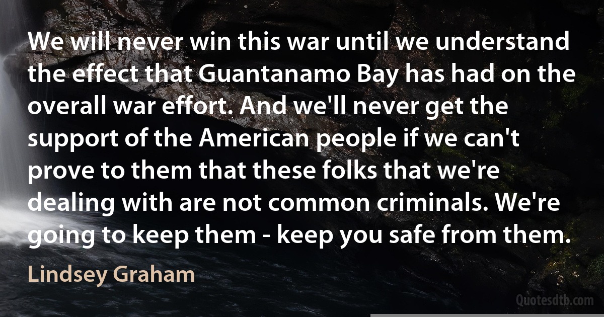 We will never win this war until we understand the effect that Guantanamo Bay has had on the overall war effort. And we'll never get the support of the American people if we can't prove to them that these folks that we're dealing with are not common criminals. We're going to keep them - keep you safe from them. (Lindsey Graham)