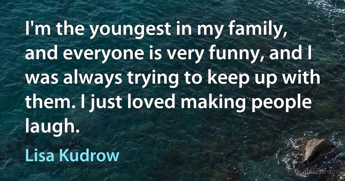 I'm the youngest in my family, and everyone is very funny, and I was always trying to keep up with them. I just loved making people laugh. (Lisa Kudrow)