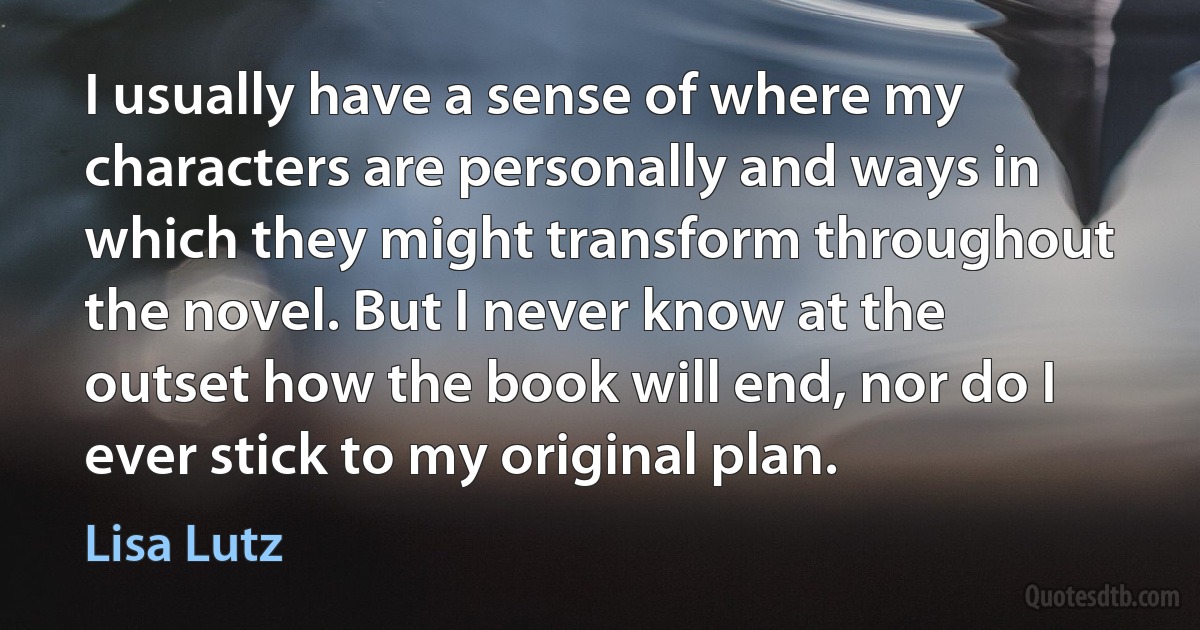 I usually have a sense of where my characters are personally and ways in which they might transform throughout the novel. But I never know at the outset how the book will end, nor do I ever stick to my original plan. (Lisa Lutz)