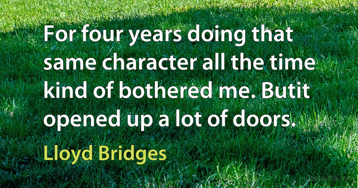 For four years doing that same character all the time kind of bothered me. Butit opened up a lot of doors. (Lloyd Bridges)