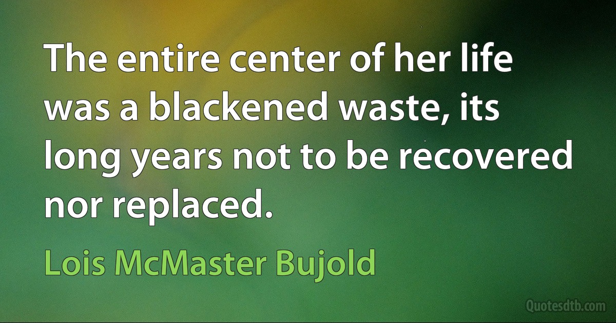 The entire center of her life was a blackened waste, its long years not to be recovered nor replaced. (Lois McMaster Bujold)