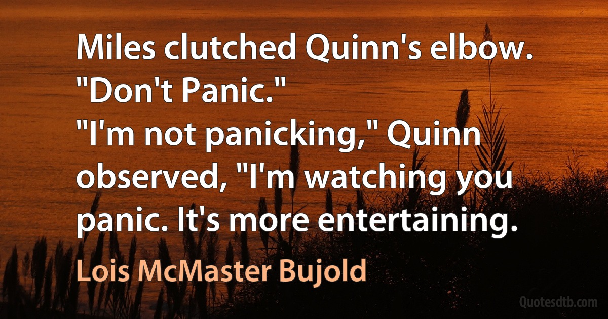 Miles clutched Quinn's elbow. "Don't Panic."
"I'm not panicking," Quinn observed, "I'm watching you panic. It's more entertaining. (Lois McMaster Bujold)