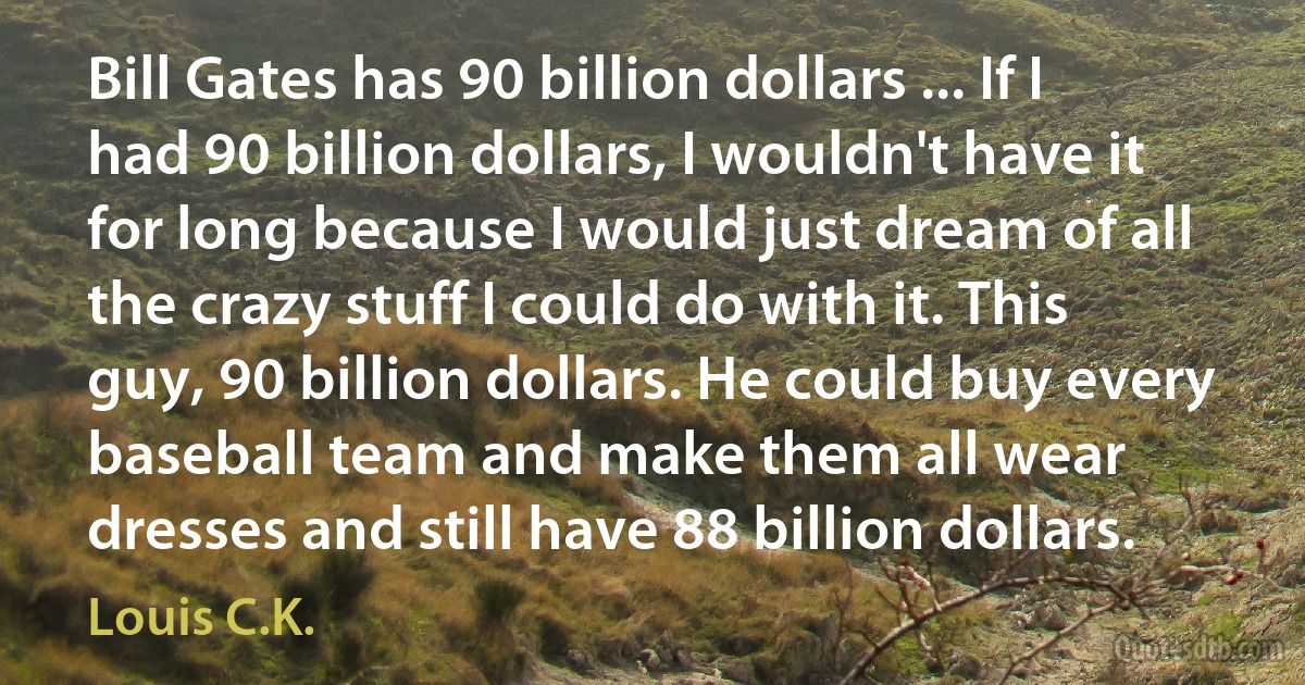 Bill Gates has 90 billion dollars ... If I had 90 billion dollars, I wouldn't have it for long because I would just dream of all the crazy stuff I could do with it. This guy, 90 billion dollars. He could buy every baseball team and make them all wear dresses and still have 88 billion dollars. (Louis C.K.)