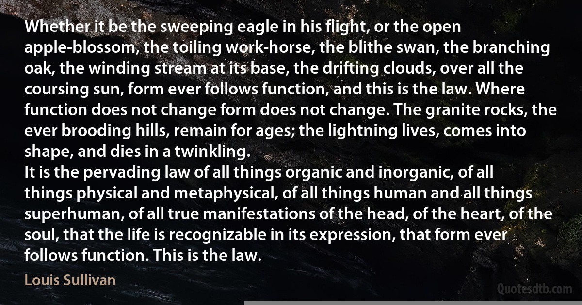 Whether it be the sweeping eagle in his flight, or the open apple-blossom, the toiling work-horse, the blithe swan, the branching oak, the winding stream at its base, the drifting clouds, over all the coursing sun, form ever follows function, and this is the law. Where function does not change form does not change. The granite rocks, the ever brooding hills, remain for ages; the lightning lives, comes into shape, and dies in a twinkling.
It is the pervading law of all things organic and inorganic, of all things physical and metaphysical, of all things human and all things superhuman, of all true manifestations of the head, of the heart, of the soul, that the life is recognizable in its expression, that form ever follows function. This is the law. (Louis Sullivan)