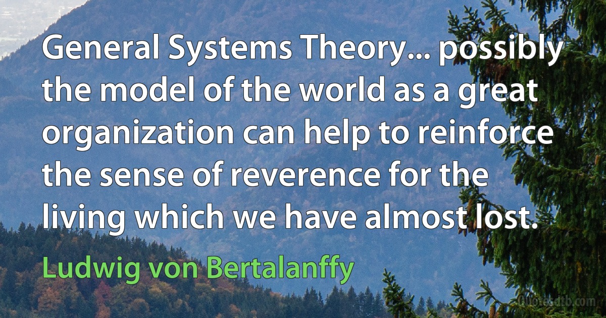 General Systems Theory... possibly the model of the world as a great organization can help to reinforce the sense of reverence for the living which we have almost lost. (Ludwig von Bertalanffy)