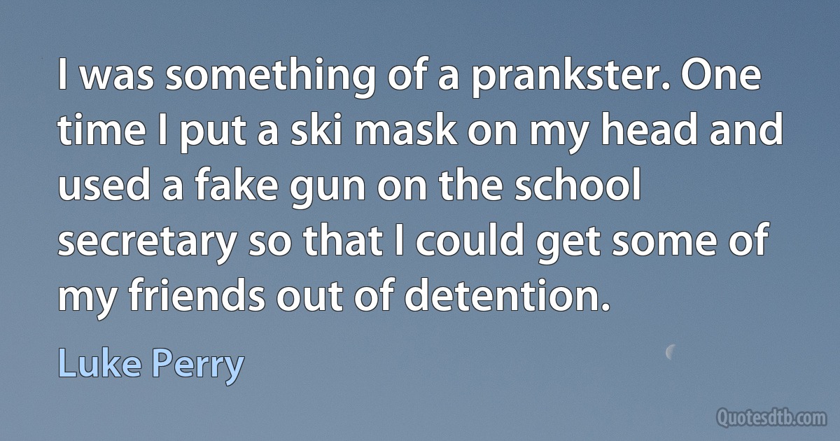 I was something of a prankster. One time I put a ski mask on my head and used a fake gun on the school secretary so that I could get some of my friends out of detention. (Luke Perry)