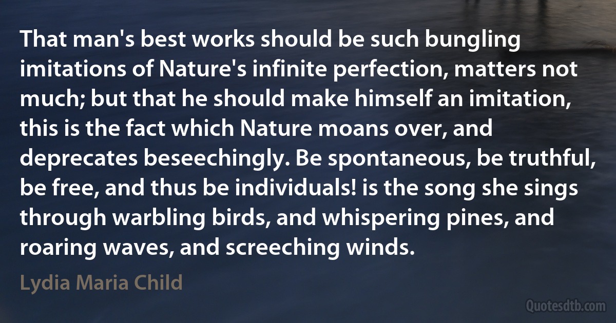 That man's best works should be such bungling imitations of Nature's infinite perfection, matters not much; but that he should make himself an imitation, this is the fact which Nature moans over, and deprecates beseechingly. Be spontaneous, be truthful, be free, and thus be individuals! is the song she sings through warbling birds, and whispering pines, and roaring waves, and screeching winds. (Lydia Maria Child)