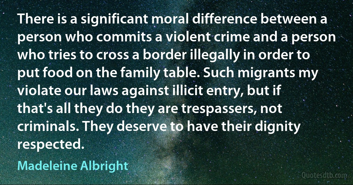 There is a significant moral difference between a person who commits a violent crime and a person who tries to cross a border illegally in order to put food on the family table. Such migrants my violate our laws against illicit entry, but if that's all they do they are trespassers, not criminals. They deserve to have their dignity respected. (Madeleine Albright)