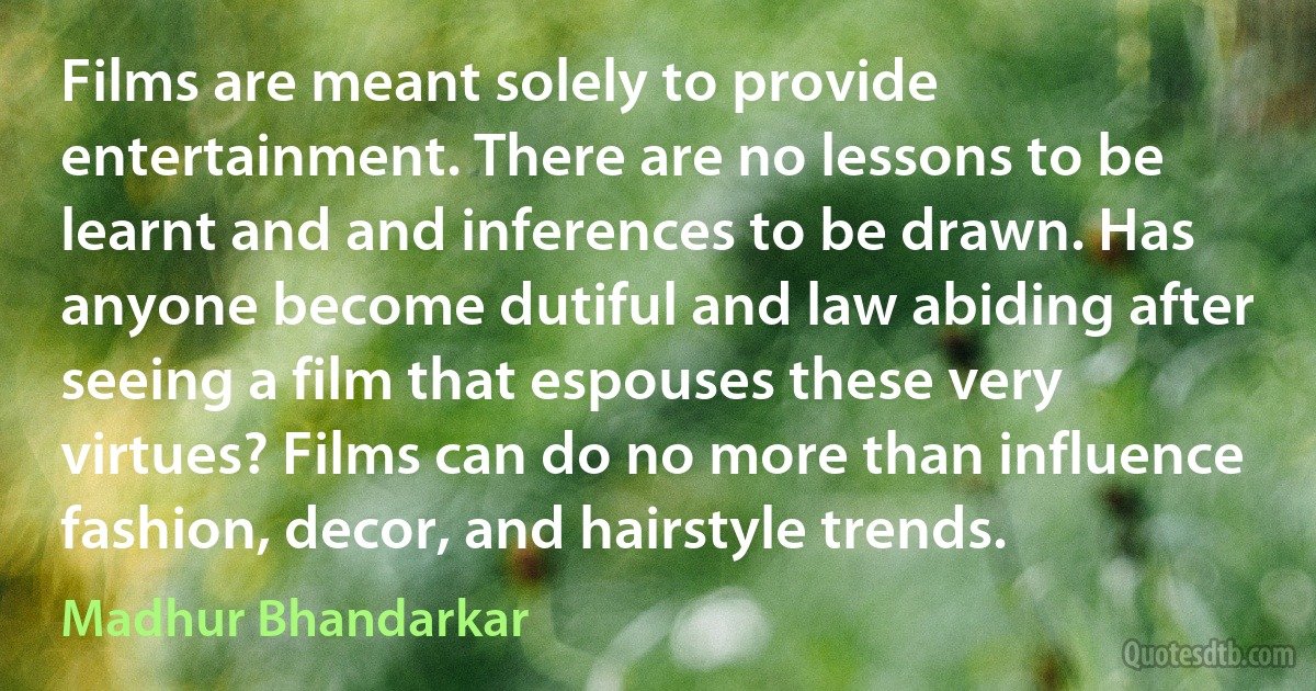 Films are meant solely to provide entertainment. There are no lessons to be learnt and and inferences to be drawn. Has anyone become dutiful and law abiding after seeing a film that espouses these very virtues? Films can do no more than influence fashion, decor, and hairstyle trends. (Madhur Bhandarkar)