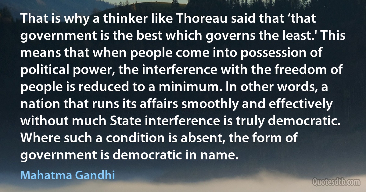 That is why a thinker like Thoreau said that ‘that government is the best which governs the least.' This means that when people come into possession of political power, the interference with the freedom of people is reduced to a minimum. In other words, a nation that runs its affairs smoothly and effectively without much State interference is truly democratic. Where such a condition is absent, the form of government is democratic in name. (Mahatma Gandhi)