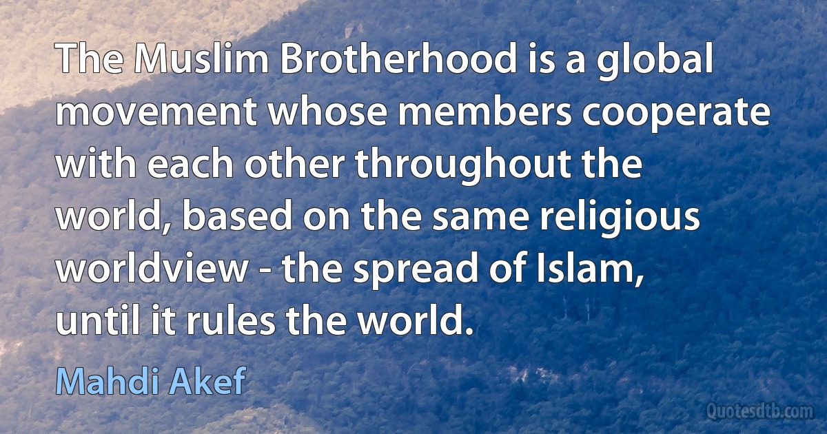 The Muslim Brotherhood is a global movement whose members cooperate with each other throughout the world, based on the same religious worldview - the spread of Islam, until it rules the world. (Mahdi Akef)