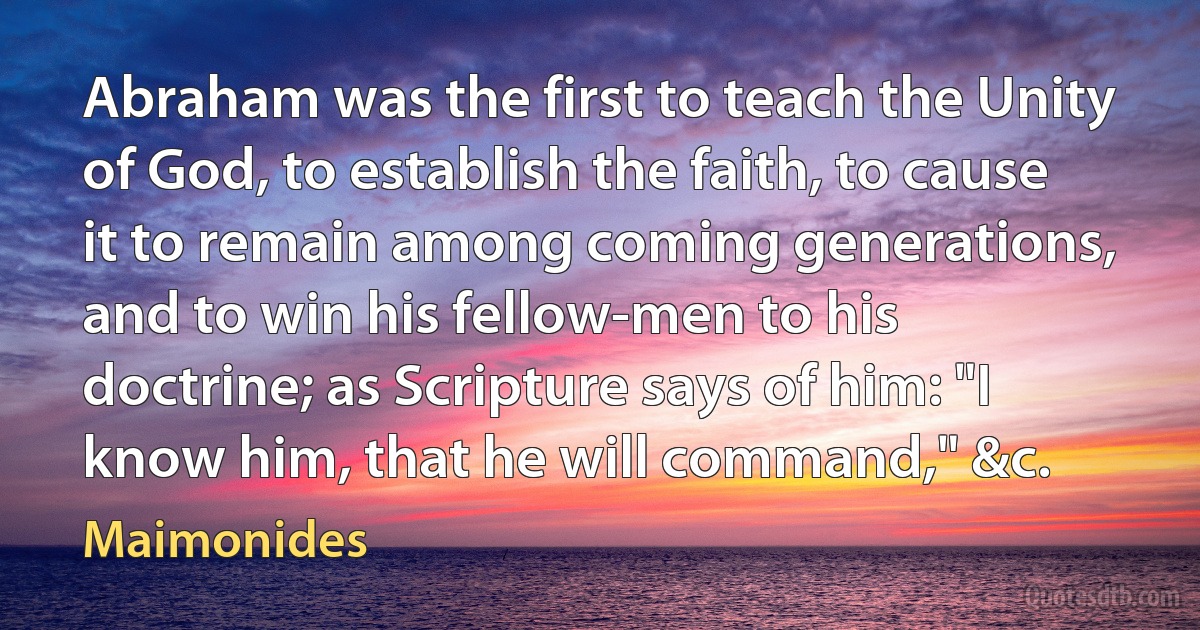 Abraham was the first to teach the Unity of God, to establish the faith, to cause it to remain among coming generations, and to win his fellow-men to his doctrine; as Scripture says of him: "I know him, that he will command," &c. (Maimonides)