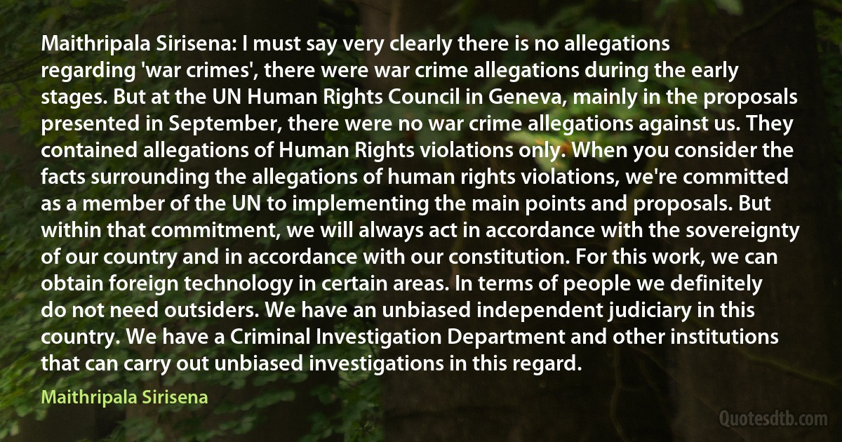 Maithripala Sirisena: I must say very clearly there is no allegations regarding 'war crimes', there were war crime allegations during the early stages. But at the UN Human Rights Council in Geneva, mainly in the proposals presented in September, there were no war crime allegations against us. They contained allegations of Human Rights violations only. When you consider the facts surrounding the allegations of human rights violations, we're committed as a member of the UN to implementing the main points and proposals. But within that commitment, we will always act in accordance with the sovereignty of our country and in accordance with our constitution. For this work, we can obtain foreign technology in certain areas. In terms of people we definitely do not need outsiders. We have an unbiased independent judiciary in this country. We have a Criminal Investigation Department and other institutions that can carry out unbiased investigations in this regard. (Maithripala Sirisena)