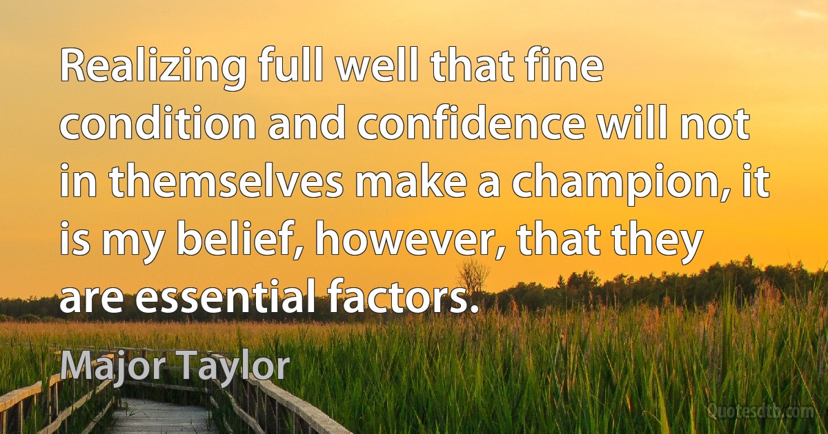 Realizing full well that fine condition and confidence will not in themselves make a champion, it is my belief, however, that they are essential factors. (Major Taylor)