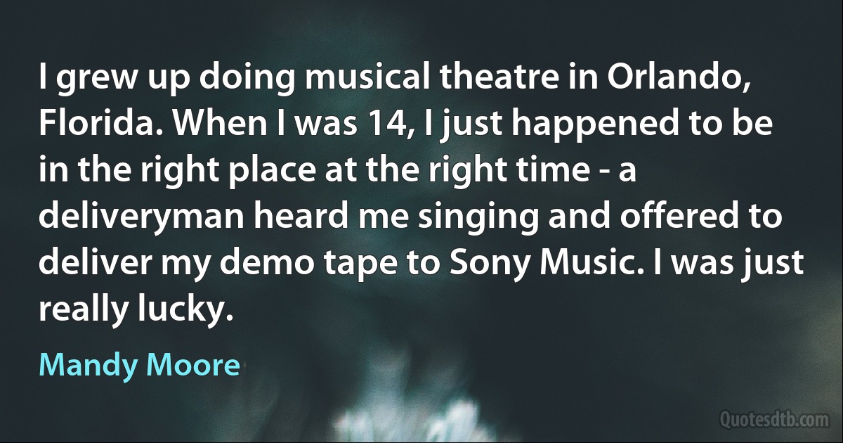 I grew up doing musical theatre in Orlando, Florida. When I was 14, I just happened to be in the right place at the right time - a deliveryman heard me singing and offered to deliver my demo tape to Sony Music. I was just really lucky. (Mandy Moore)