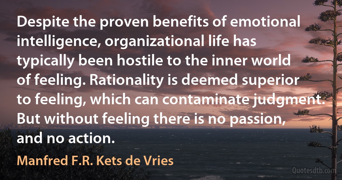 Despite the proven benefits of emotional intelligence, organizational life has typically been hostile to the inner world of feeling. Rationality is deemed superior to feeling, which can contaminate judgment. But without feeling there is no passion, and no action. (Manfred F.R. Kets de Vries)