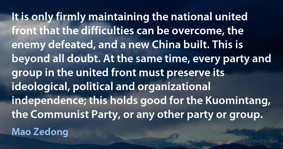 It is only firmly maintaining the national united front that the difficulties can be overcome, the enemy defeated, and a new China built. This is beyond all doubt. At the same time, every party and group in the united front must preserve its ideological, political and organizational independence; this holds good for the Kuomintang, the Communist Party, or any other party or group. (Mao Zedong)