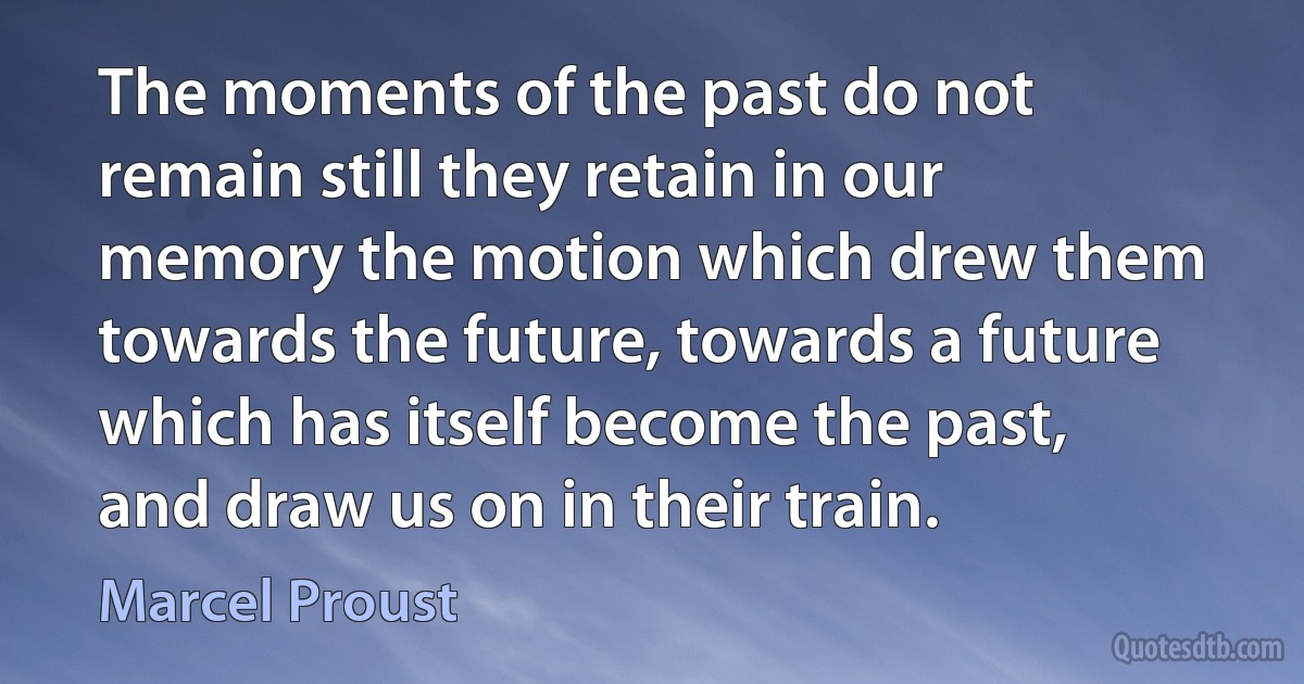 The moments of the past do not remain still they retain in our memory the motion which drew them towards the future, towards a future which has itself become the past, and draw us on in their train. (Marcel Proust)