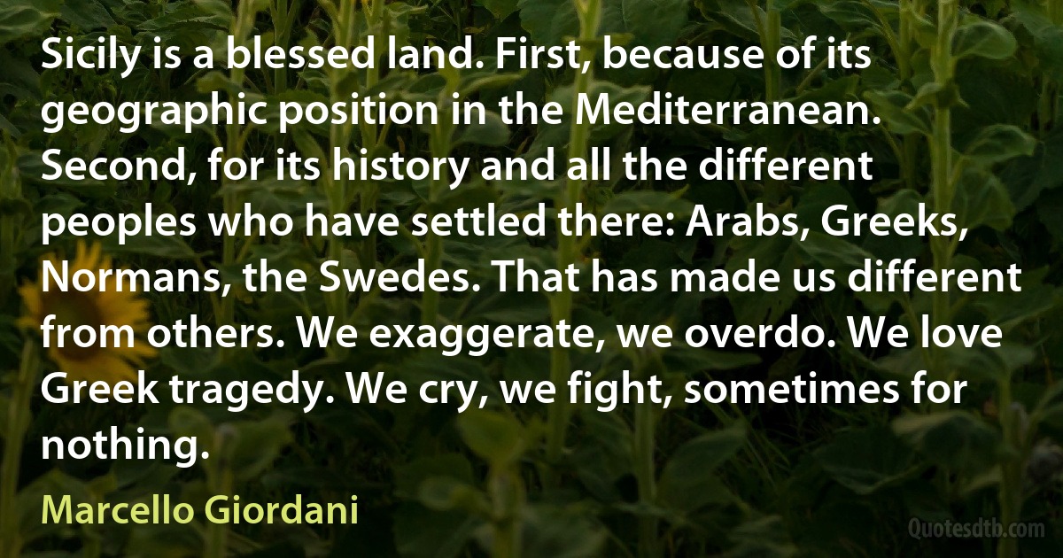 Sicily is a blessed land. First, because of its geographic position in the Mediterranean. Second, for its history and all the different peoples who have settled there: Arabs, Greeks, Normans, the Swedes. That has made us different from others. We exaggerate, we overdo. We love Greek tragedy. We cry, we fight, sometimes for nothing. (Marcello Giordani)