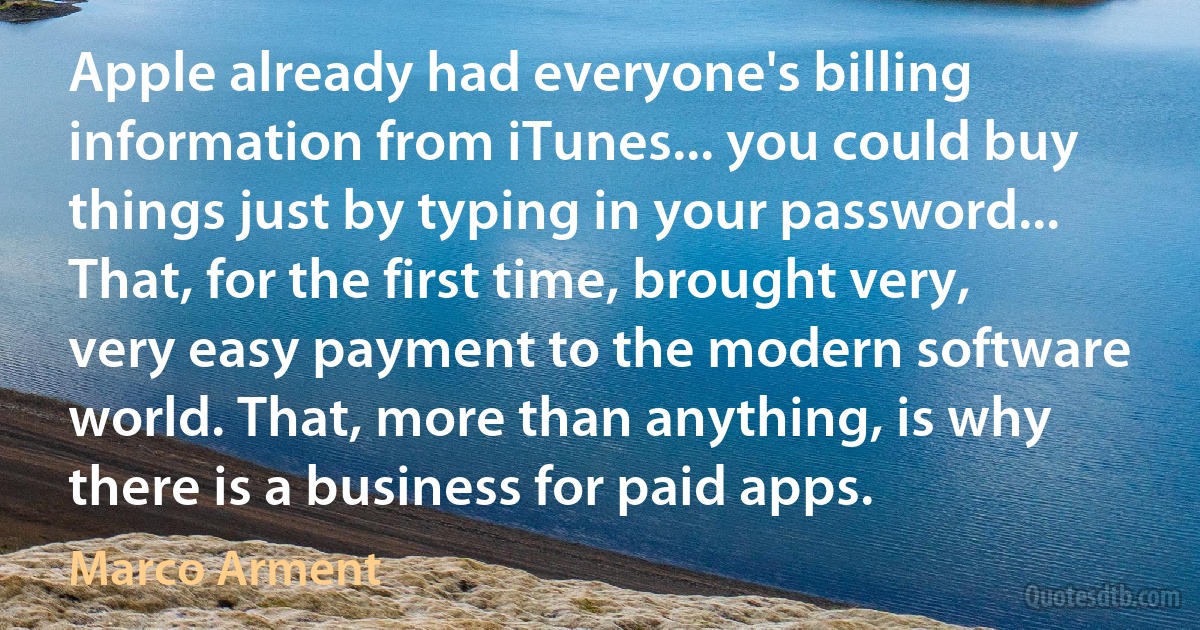 Apple already had everyone's billing information from iTunes... you could buy things just by typing in your password... That, for the first time, brought very, very easy payment to the modern software world. That, more than anything, is why there is a business for paid apps. (Marco Arment)