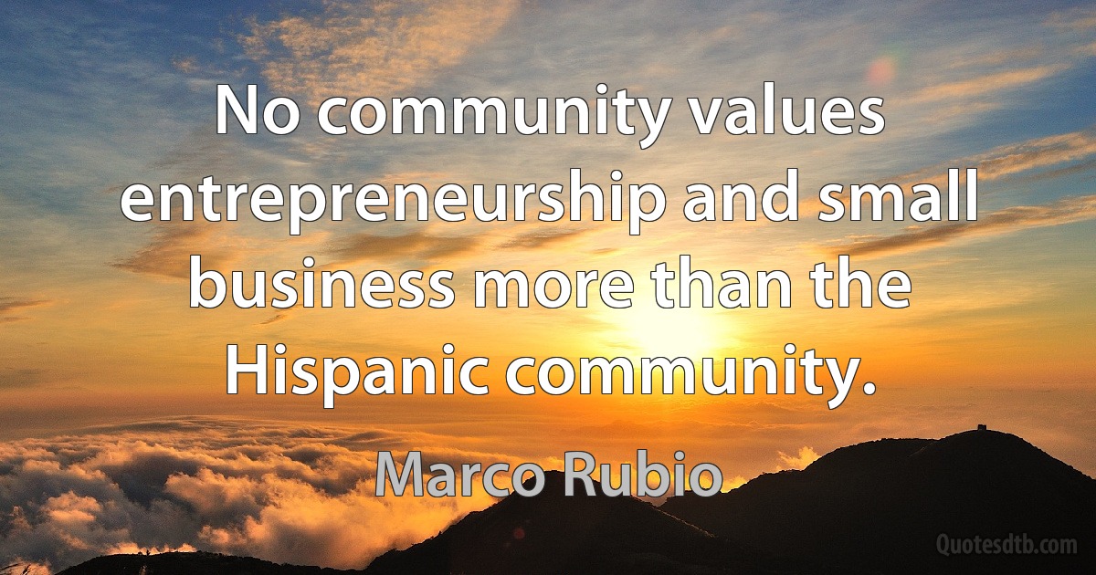 No community values entrepreneurship and small business more than the Hispanic community. (Marco Rubio)