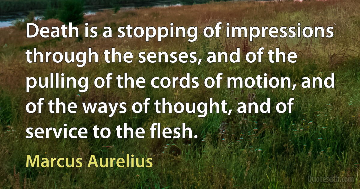 Death is a stopping of impressions through the senses, and of the pulling of the cords of motion, and of the ways of thought, and of service to the flesh. (Marcus Aurelius)