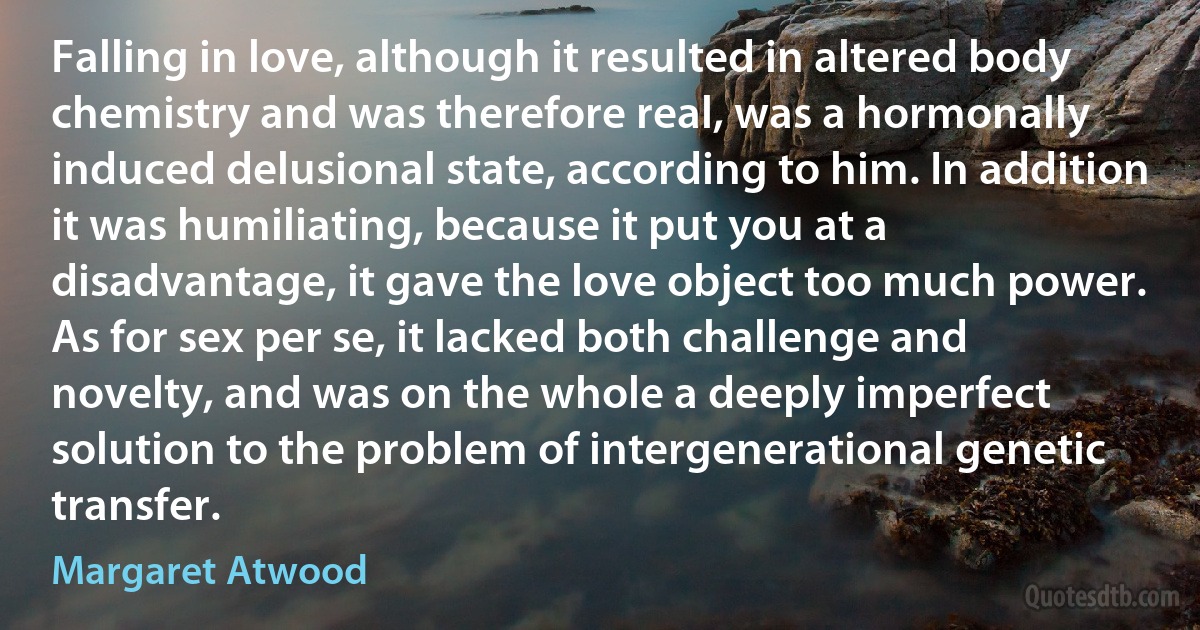 Falling in love, although it resulted in altered body chemistry and was therefore real, was a hormonally induced delusional state, according to him. In addition it was humiliating, because it put you at a disadvantage, it gave the love object too much power. As for sex per se, it lacked both challenge and novelty, and was on the whole a deeply imperfect solution to the problem of intergenerational genetic transfer. (Margaret Atwood)