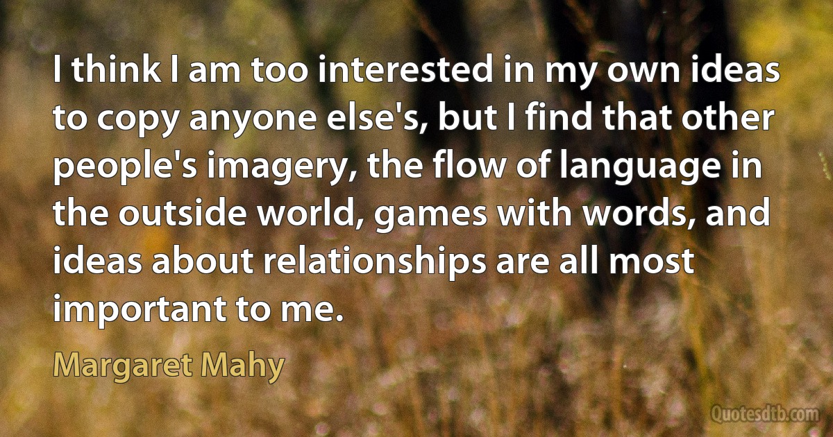 I think I am too interested in my own ideas to copy anyone else's, but I find that other people's imagery, the flow of language in the outside world, games with words, and ideas about relationships are all most important to me. (Margaret Mahy)