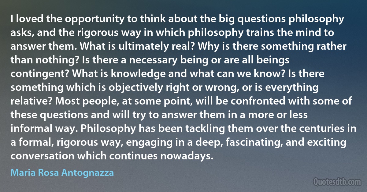 I loved the opportunity to think about the big questions philosophy asks, and the rigorous way in which philosophy trains the mind to answer them. What is ultimately real? Why is there something rather than nothing? Is there a necessary being or are all beings contingent? What is knowledge and what can we know? Is there something which is objectively right or wrong, or is everything relative? Most people, at some point, will be confronted with some of these questions and will try to answer them in a more or less informal way. Philosophy has been tackling them over the centuries in a formal, rigorous way, engaging in a deep, fascinating, and exciting conversation which continues nowadays. (Maria Rosa Antognazza)