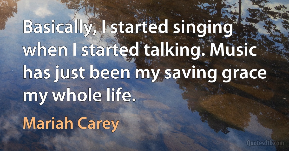 Basically, I started singing when I started talking. Music has just been my saving grace my whole life. (Mariah Carey)