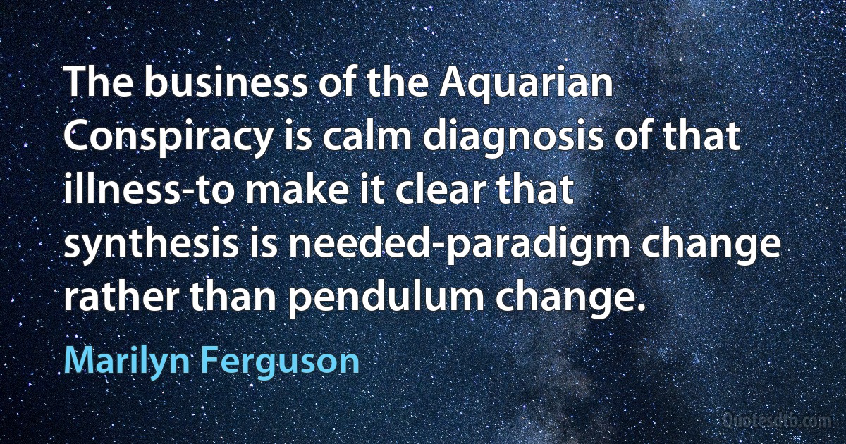 The business of the Aquarian Conspiracy is calm diagnosis of that illness-to make it clear that synthesis is needed-paradigm change rather than pendulum change. (Marilyn Ferguson)