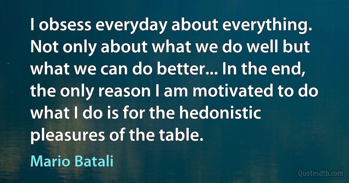 I obsess everyday about everything. Not only about what we do well but what we can do better... In the end, the only reason I am motivated to do what I do is for the hedonistic pleasures of the table. (Mario Batali)