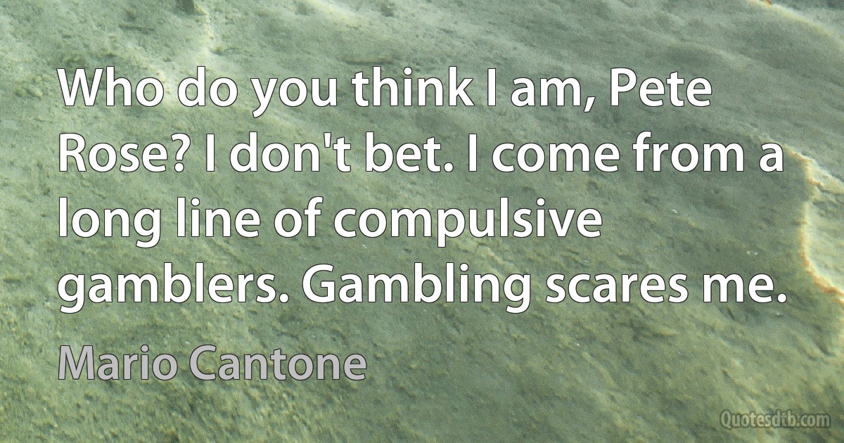 Who do you think I am, Pete Rose? I don't bet. I come from a long line of compulsive gamblers. Gambling scares me. (Mario Cantone)