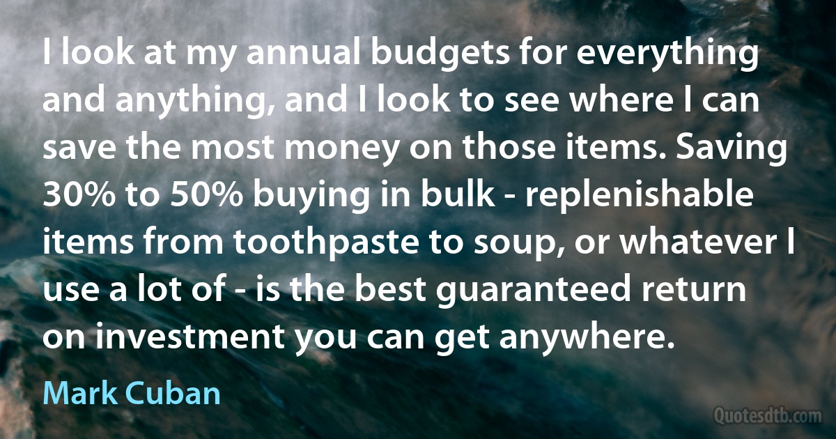 I look at my annual budgets for everything and anything, and I look to see where I can save the most money on those items. Saving 30% to 50% buying in bulk - replenishable items from toothpaste to soup, or whatever I use a lot of - is the best guaranteed return on investment you can get anywhere. (Mark Cuban)