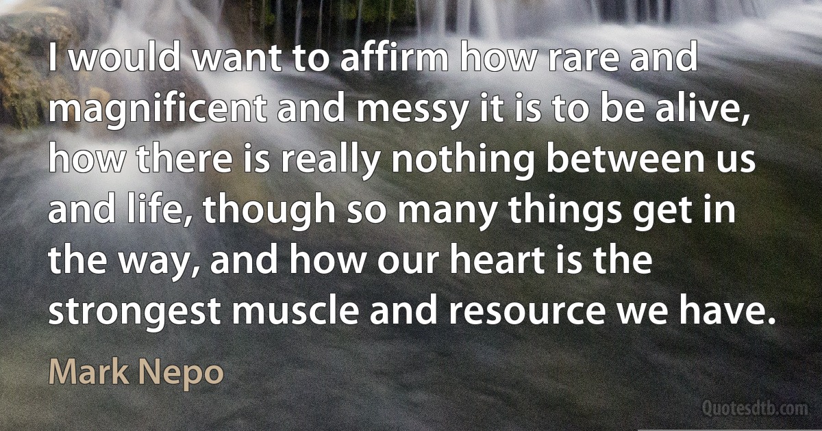 I would want to affirm how rare and magnificent and messy it is to be alive, how there is really nothing between us and life, though so many things get in the way, and how our heart is the strongest muscle and resource we have. (Mark Nepo)