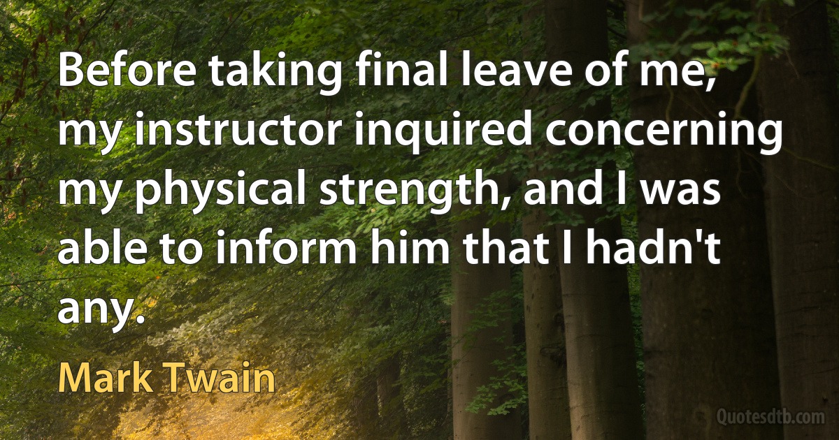 Before taking final leave of me, my instructor inquired concerning my physical strength, and I was able to inform him that I hadn't any. (Mark Twain)