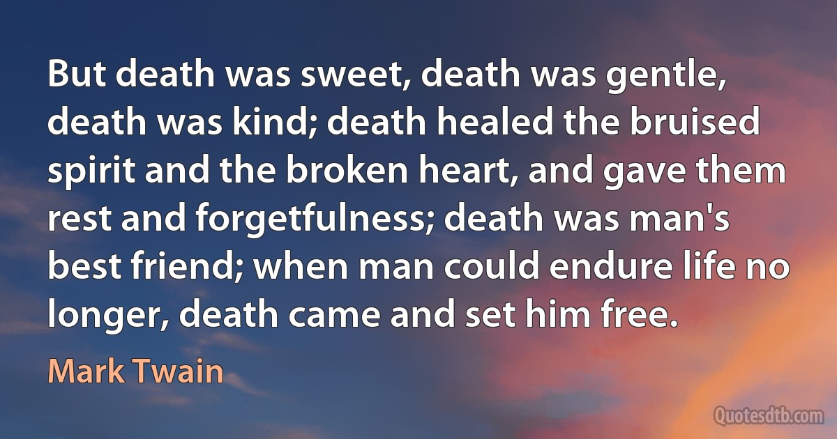 But death was sweet, death was gentle, death was kind; death healed the bruised spirit and the broken heart, and gave them rest and forgetfulness; death was man's best friend; when man could endure life no longer, death came and set him free. (Mark Twain)