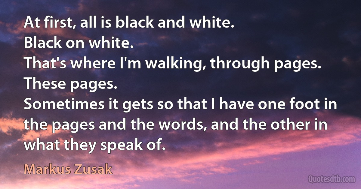 At first, all is black and white.
Black on white.
That's where I'm walking, through pages.
These pages.
Sometimes it gets so that I have one foot in the pages and the words, and the other in what they speak of. (Markus Zusak)