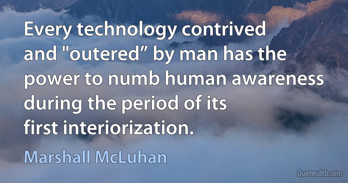 Every technology contrived and "outered” by man has the power to numb human awareness during the period of its first interiorization. (Marshall McLuhan)