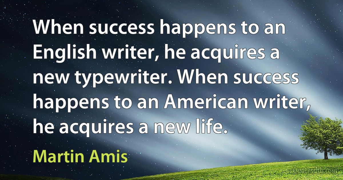 When success happens to an English writer, he acquires a new typewriter. When success happens to an American writer, he acquires a new life. (Martin Amis)