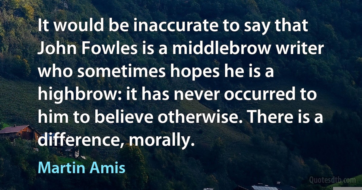 It would be inaccurate to say that John Fowles is a middlebrow writer who sometimes hopes he is a highbrow: it has never occurred to him to believe otherwise. There is a difference, morally. (Martin Amis)